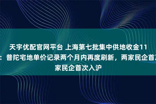 天宇优配官网平台 上海第七批集中供地收金111亿元：普陀宅地单价记录两个月内再度刷新，两家民企首次入沪