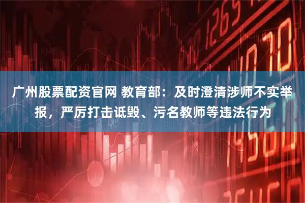 广州股票配资官网 教育部：及时澄清涉师不实举报，严厉打击诋毁、污名教师等违法行为