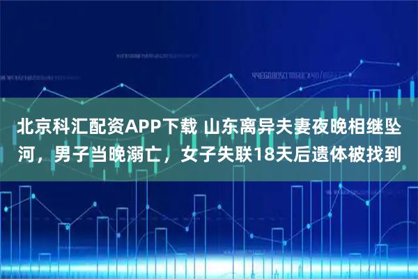 北京科汇配资APP下载 山东离异夫妻夜晚相继坠河，男子当晚溺亡，女子失联18天后遗体被找到