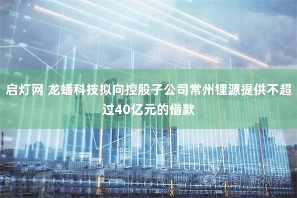 启灯网 龙蟠科技拟向控股子公司常州锂源提供不超过40亿元的借款