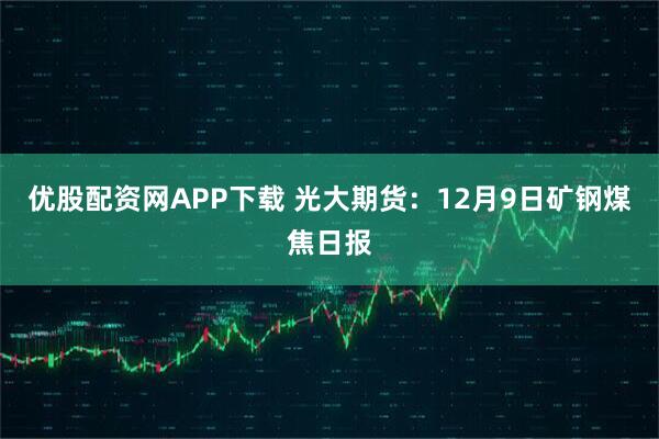 优股配资网APP下载 光大期货：12月9日矿钢煤焦日报