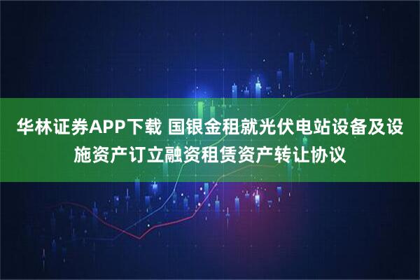 华林证券APP下载 国银金租就光伏电站设备及设施资产订立融资租赁资产转让协议