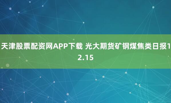 天津股票配资网APP下载 光大期货矿钢煤焦类日报12.15