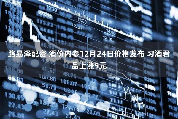 路易泽配资 酒价内参12月24日价格发布 习酒君品上涨5元