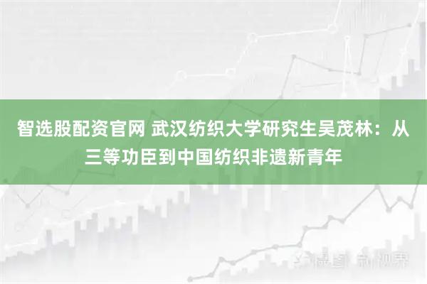 智选股配资官网 武汉纺织大学研究生吴茂林：从三等功臣到中国纺织非遗新青年
