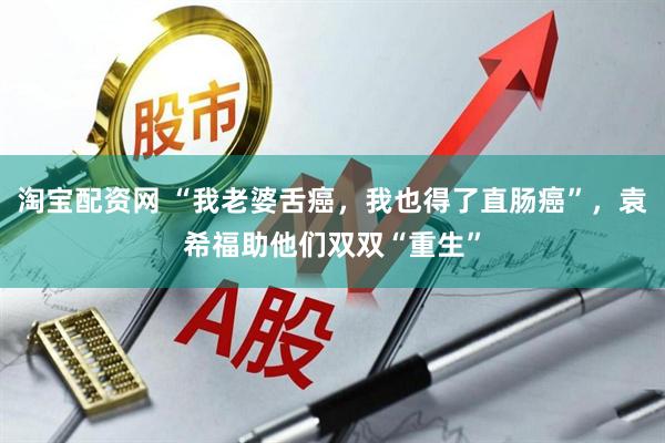 淘宝配资网 “我老婆舌癌,我也得了直肠癌”,袁希福助他们双双“重生”