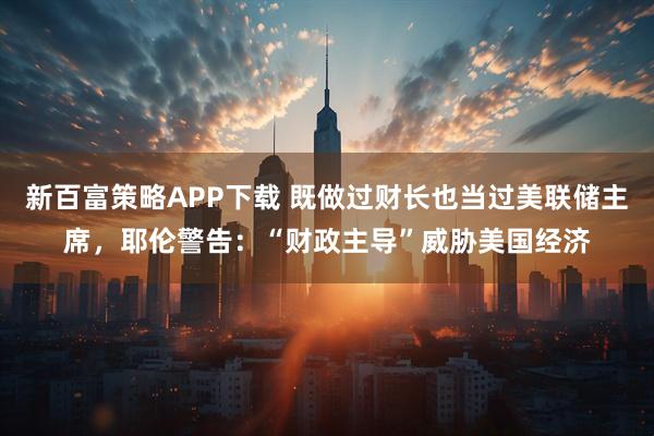新百富策略APP下载 既做过财长也当过美联储主席，耶伦警告：“财政主导”威胁美国经济