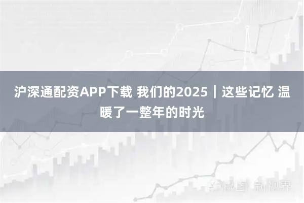 沪深通配资APP下载 我们的2025｜这些记忆 温暖了一整年的时光