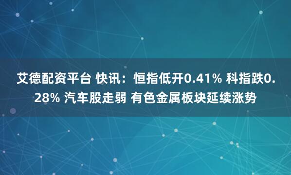 艾德配资平台 快讯：恒指低开0.41% 科指跌0.28% 汽车股走弱 有色金属板块延续涨势