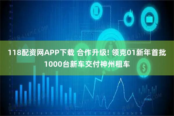 118配资网APP下载 合作升级! 领克01新年首批1000台新车交付神州租车