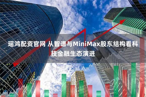 瑶鸿配资官网 从智谱与MiniMax股东结构看科技金融生态演进