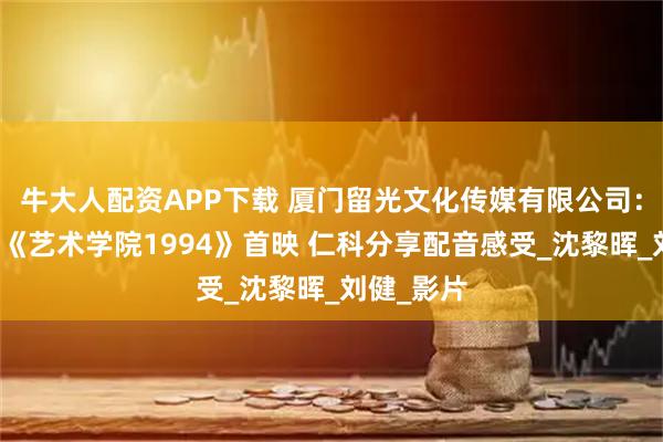 牛大人配资APP下载 厦门留光文化传媒有限公司：动画电影《艺术学院1994》首映 仁科分享配音感受_沈黎晖_刘健_影片