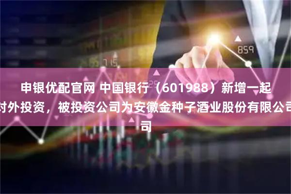 申银优配官网 中国银行（601988）新增一起对外投资，被投资公司为安徽金种子酒业股份有限公司