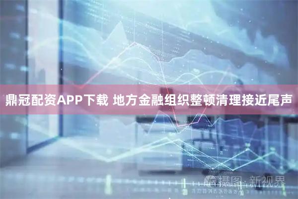 鼎冠配资APP下载 地方金融组织整顿清理接近尾声