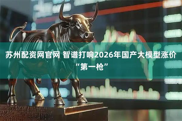 苏州配资网官网 智谱打响2026年国产大模型涨价“第一枪”