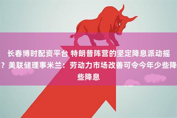 长春博时配资平台 特朗普阵营的坚定降息派动摇了？美联储理事米兰：劳动力市场改善可令今年少些降息