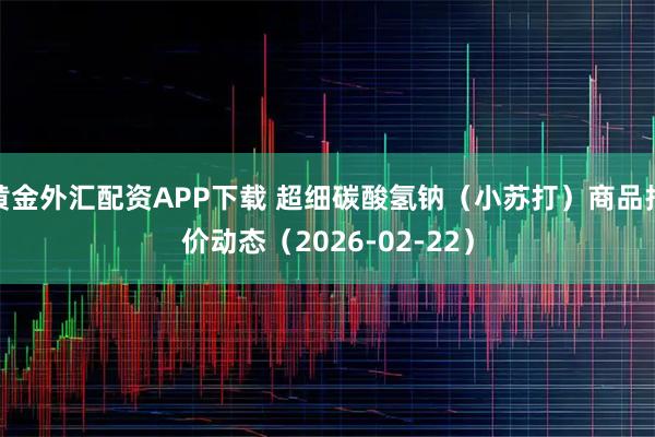 黄金外汇配资APP下载 超细碳酸氢钠（小苏打）商品报价动态（2026-02-22）
