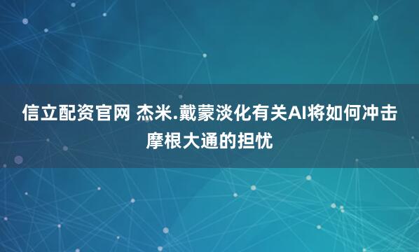 信立配资官网 杰米.戴蒙淡化有关AI将如何冲击摩根大通的担忧